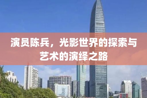 演員陳兵，光影世界的探索與藝術(shù)的演繹之路