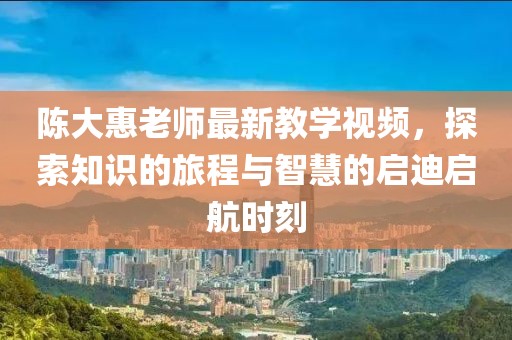 陳大惠老師最新教學(xué)視頻，探索知識的旅程與智慧的啟迪啟航時刻