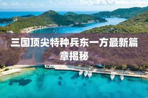 三國頂尖特種兵東一方最新篇章揭秘
