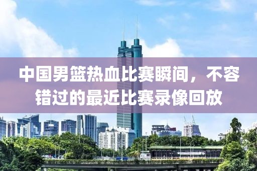 中國男籃熱血比賽瞬間，不容錯(cuò)過的最近比賽錄像回放