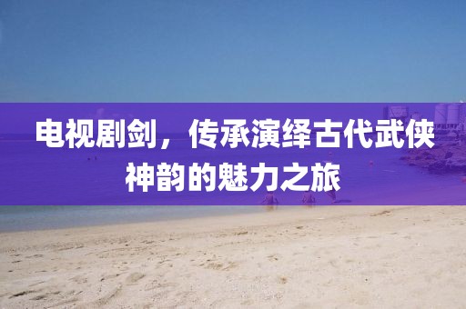 電視劇劍，傳承演繹古代武俠神韻的魅力之旅