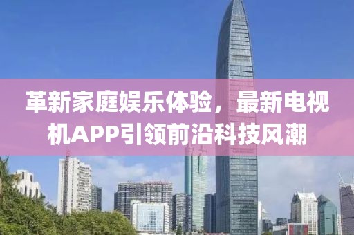 革新家庭娛樂體驗，最新電視機(jī)APP引領(lǐng)前沿科技風(fēng)潮