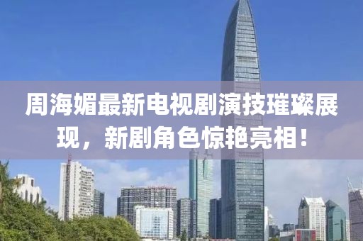 周海媚最新電視劇演技璀璨展現(xiàn)，新劇角色驚艷亮相！