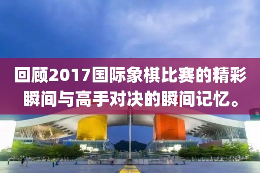 回顧2017國際象棋比賽的精彩瞬間與高手對決的瞬間記憶。