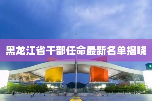 黑龍江省干部任命最新名單揭曉