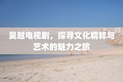 吳越電視劇，探尋文化精粹與藝術(shù)的魅力之旅