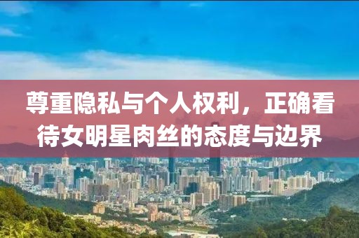 尊重隱私與個(gè)人權(quán)利，正確看待女明星肉絲的態(tài)度與邊界