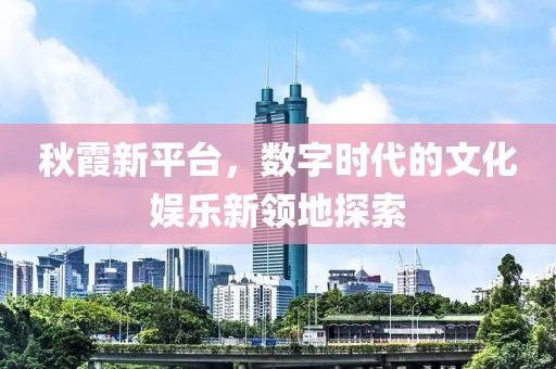 秋霞新平臺，數(shù)字時(shí)代的文化娛樂新領(lǐng)地探索