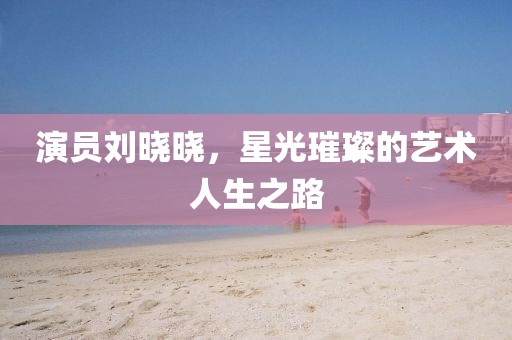 演員劉曉曉，星光璀璨的藝術(shù)人生之路