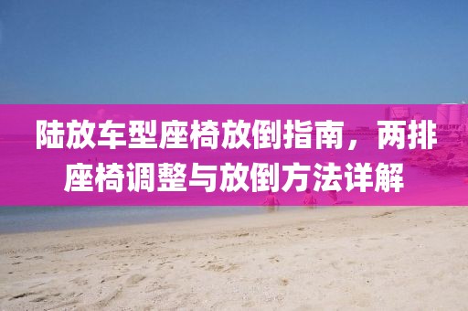 陸放車型座椅放倒指南，兩排座椅調(diào)整與放倒方法詳解