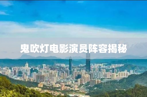 鬼吹燈電影演員陣容揭秘