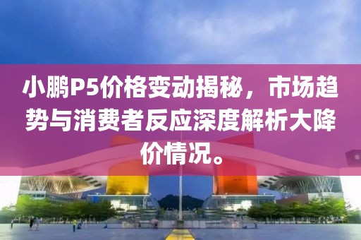 小鵬P5價(jià)格變動揭秘，市場趨勢與消費(fèi)者反應(yīng)深度解析大降價(jià)情況。