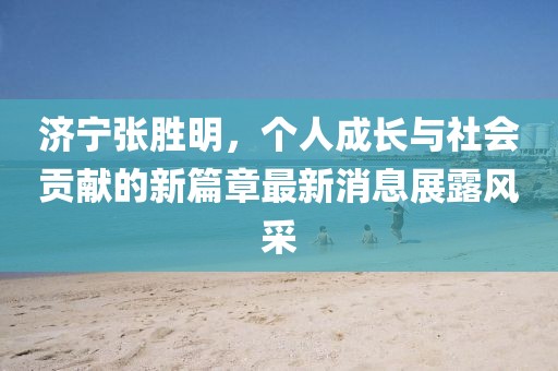 濟(jì)寧張勝明，個(gè)人成長與社會(huì)貢獻(xiàn)的新篇章最新消息展露風(fēng)采