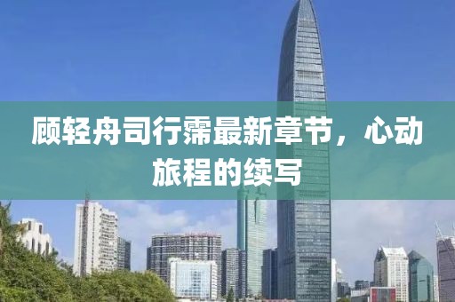 顧輕舟司行霈最新章節(jié)，心動(dòng)旅程的續(xù)寫