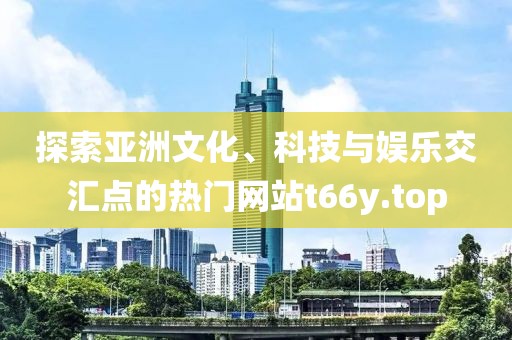 探索亞洲文化、科技與娛樂交匯點的熱門網(wǎng)站t66y.top