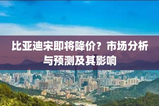 比亞迪宋即將降價？市場分析與預(yù)測及其影響