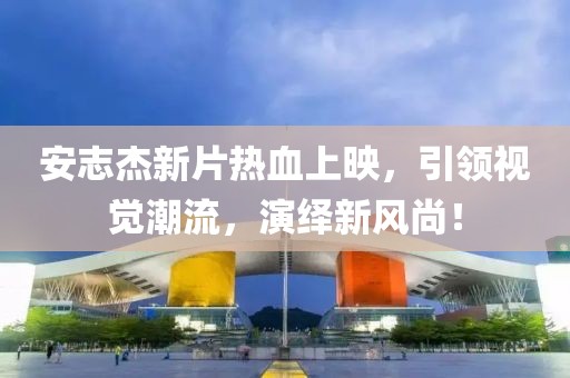 安志杰新片熱血上映，引領視覺潮流，演繹新風尚！
