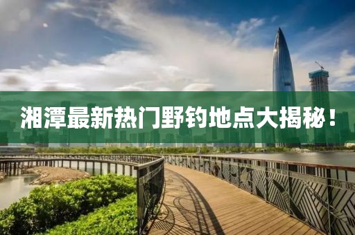 湘潭最新熱門野釣地點大揭秘！