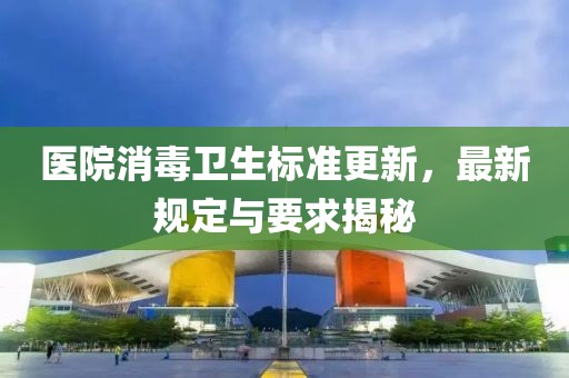醫(yī)院消毒衛(wèi)生標(biāo)準(zhǔn)更新，最新規(guī)定與要求揭秘