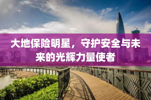 大地保險(xiǎn)明星，守護(hù)安全與未來(lái)的光輝力量使者