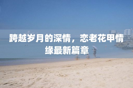 跨越歲月的深情，戀老花甲情緣最新篇章