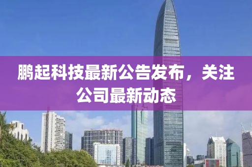鵬起科技最新公告發(fā)布，關(guān)注公司最新動態(tài)