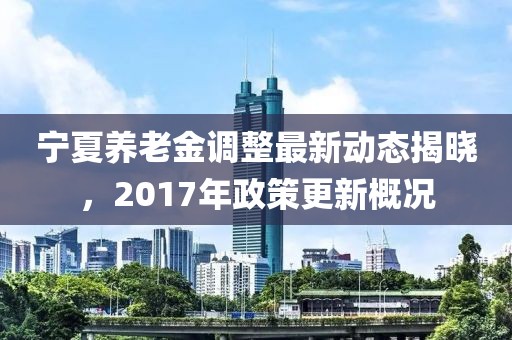 寧夏養(yǎng)老金調(diào)整最新動(dòng)態(tài)揭曉，2017年政策更新概況