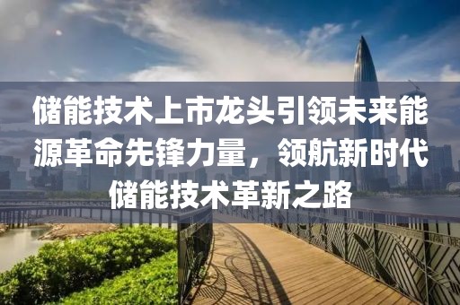 儲能技術(shù)上市龍頭引領(lǐng)未來能源革命先鋒力量，領(lǐng)航新時代儲能技術(shù)革新之路