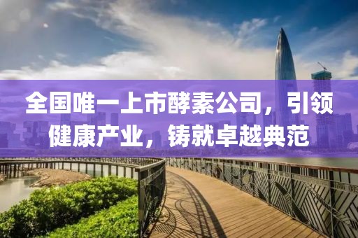 全國(guó)唯一上市酵素公司，引領(lǐng)健康產(chǎn)業(yè)，鑄就卓越典范