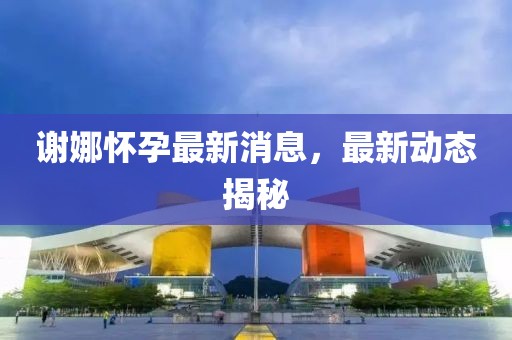 謝娜懷孕最新消息，最新動態(tài)揭秘