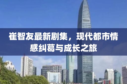 崔智友最新劇集，現(xiàn)代都市情感糾葛與成長(zhǎng)之旅