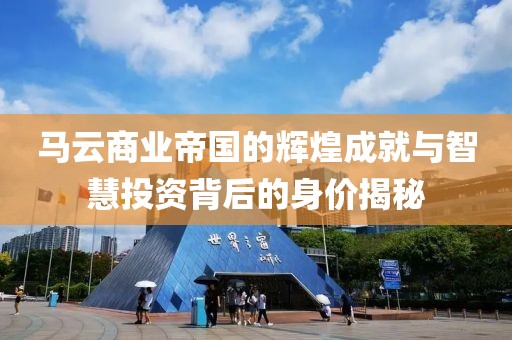 馬云商業(yè)帝國的輝煌成就與智慧投資背后的身價(jià)揭秘