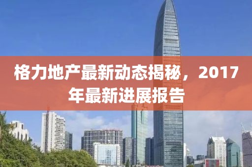 格力地產(chǎn)最新動(dòng)態(tài)揭秘，2017年最新進(jìn)展報(bào)告