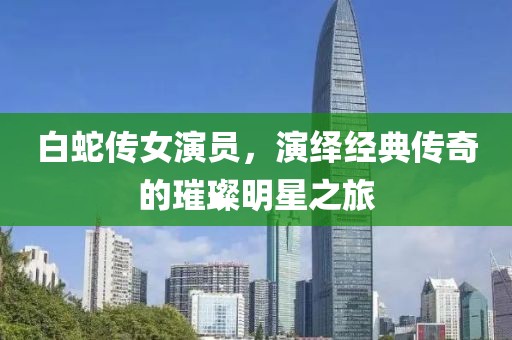 白蛇傳女演員，演繹經(jīng)典傳奇的璀璨明星之旅