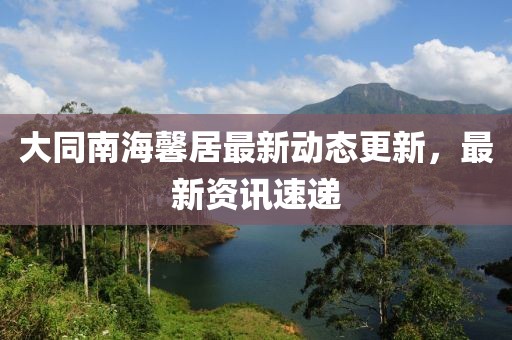 大同南海馨居最新動(dòng)態(tài)更新，最新資訊速遞