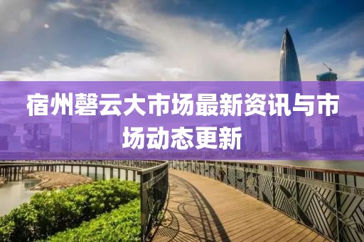 宿州磬云大市場最新資訊與市場動態(tài)更新
