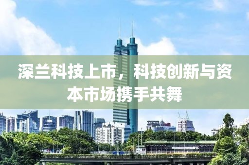 深蘭科技上市,科技創(chuàng)新與資本市場攜手共舞