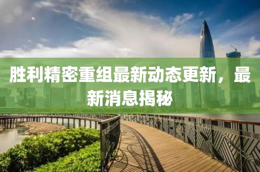 勝利精密重組最新動態(tài)更新，最新消息揭秘