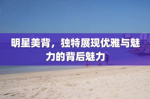 明星美背，獨特展現優(yōu)雅與魅力的背后魅力