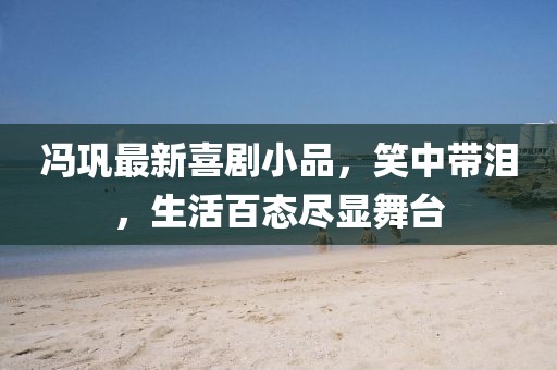 馮鞏最新喜劇小品，笑中帶淚，生活百態(tài)盡顯舞臺