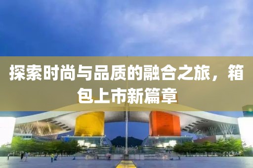 探索時尚與品質的融合之旅，箱包上市新篇章