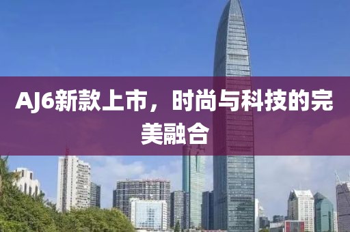AJ6新款上市，時(shí)尚與科技的完美融合