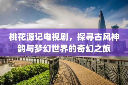 桃花源記電視劇，探尋古風(fēng)神韻與夢幻世界的奇幻之旅