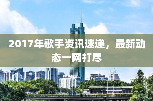 2017年歌手資訊速遞，最新動態(tài)一網(wǎng)打盡