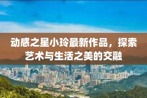 動(dòng)感之星小玲最新作品，探索藝術(shù)與生活之美的交融