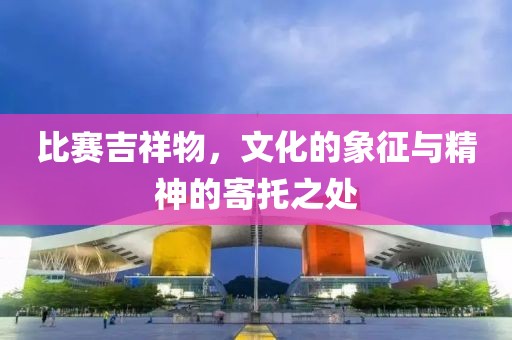 比賽吉祥物，文化的象征與精神的寄托之處