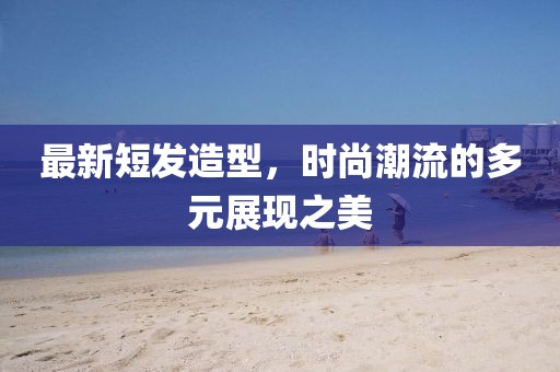 最新短發(fā)造型，時(shí)尚潮流的多元展現(xiàn)之美