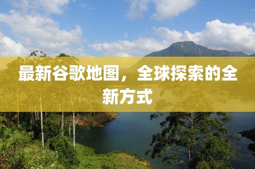 最新谷歌地圖，全球探索的全新方式