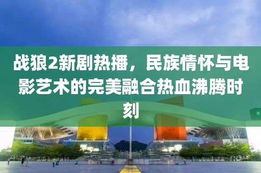 戰(zhàn)狼2新劇熱播，民族情懷與電影藝術(shù)的完美融合熱血沸騰時(shí)刻