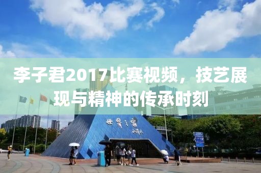 李子君2017比賽視頻，技藝展現與精神的傳承時刻